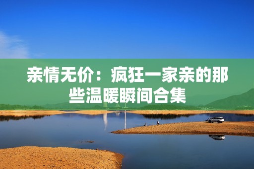 亲情无价：疯狂一家亲的那些温暖瞬间合集
