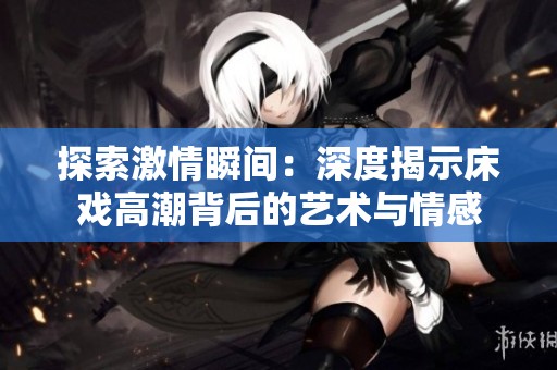 探索激情瞬间：深度揭示床戏高潮背后的艺术与情感