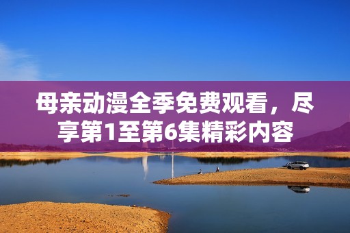 母亲动漫全季免费观看，尽享第1至第6集精彩内容