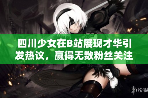 四川少女在B站展现才华引发热议，赢得无数粉丝关注和点赞