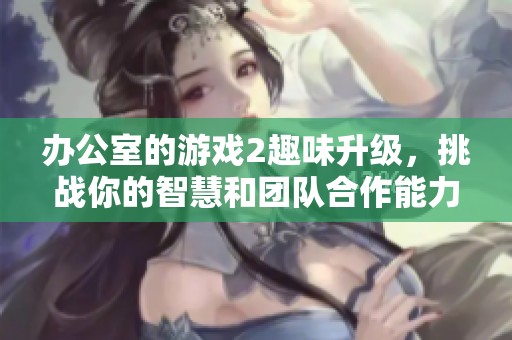 办公室的游戏2趣味升级，挑战你的智慧和团队合作能力！
