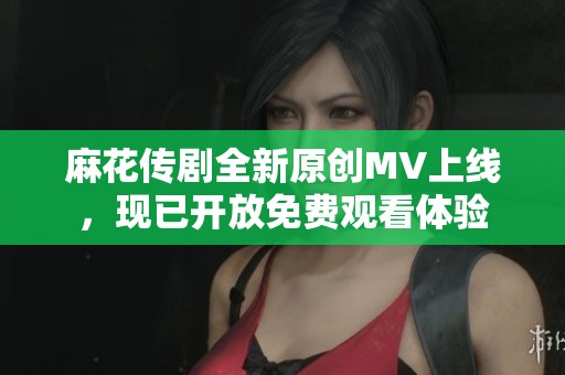 麻花传剧全新原创MV上线，现已开放免费观看体验