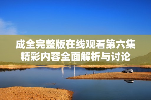 成全完整版在线观看第六集精彩内容全面解析与讨论