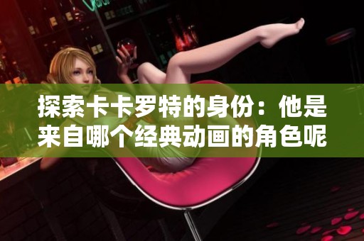 探索卡卡罗特的身份：他是来自哪个经典动画的角色呢