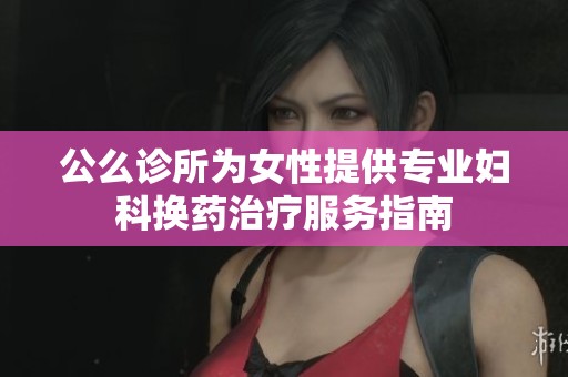 公么诊所为女性提供专业妇科换药治疗服务指南