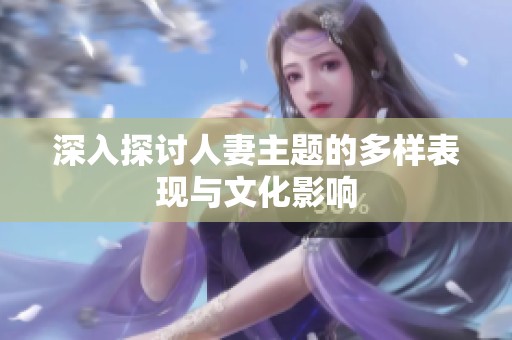 深入探讨人妻主题的多样表现与文化影响