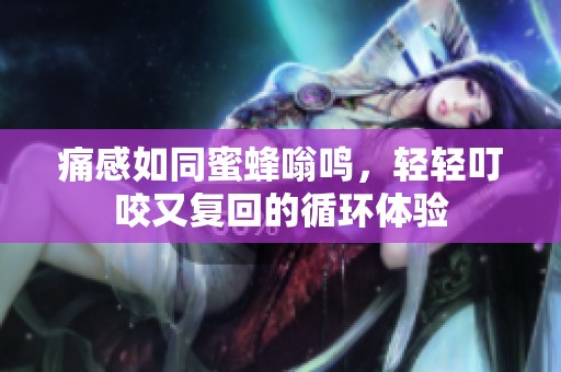 痛感如同蜜蜂嗡鸣，轻轻叮咬又复回的循环体验