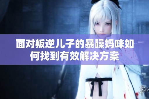 面对叛逆儿子的暴躁妈咪如何找到有效解决方案