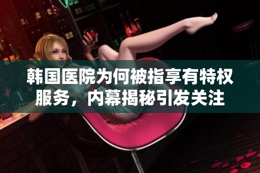 韩国医院为何被指享有特权服务，内幕揭秘引发关注