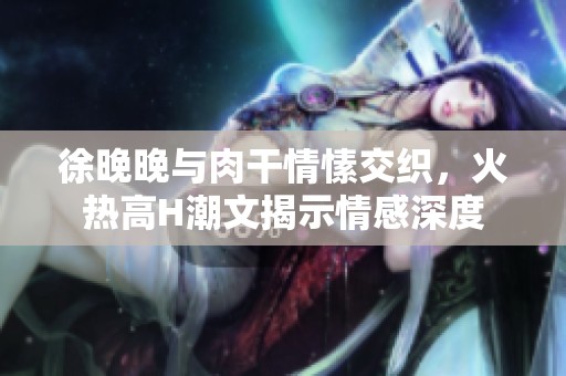 徐晚晚与肉干情愫交织，火热高H潮文揭示情感深度