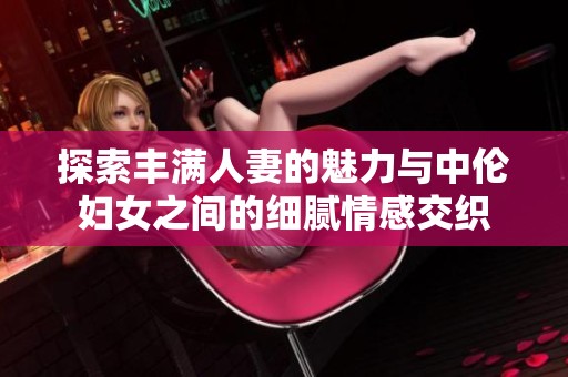 探索丰满人妻的魅力与中伦妇女之间的细腻情感交织