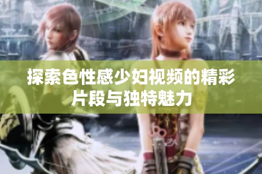 探索色性感少妇视频的精彩片段与独特魅力