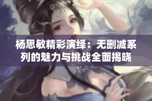 杨思敏精彩演绎：无删减系列的魅力与挑战全面揭晓