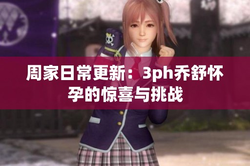 周家日常更新：3ph乔舒怀孕的惊喜与挑战
