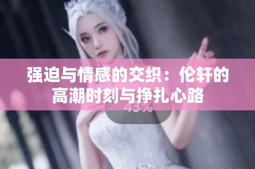 强迫与情感的交织：伦轩的高潮时刻与挣扎心路