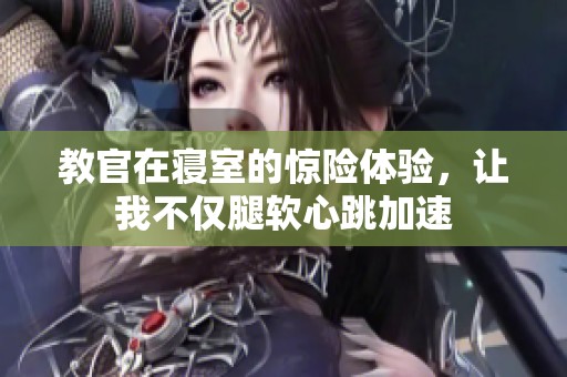 教官在寝室的惊险体验，让我不仅腿软心跳加速