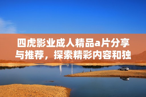 四虎影业成人精品a片分享与推荐，探索精彩内容和独特魅力