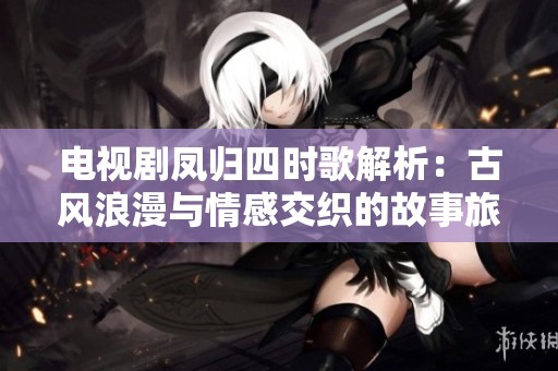 电视剧凤归四时歌解析：古风浪漫与情感交织的故事旅程
