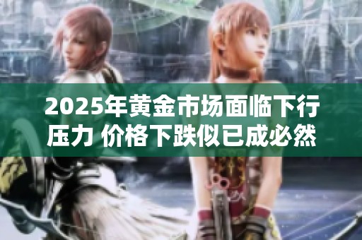2025年黄金市场面临下行压力 价格下跌似已成必然趋势