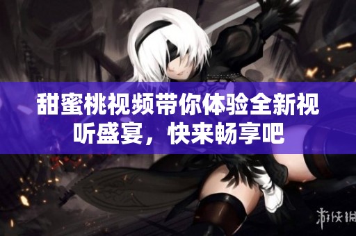 甜蜜桃视频带你体验全新视听盛宴，快来畅享吧