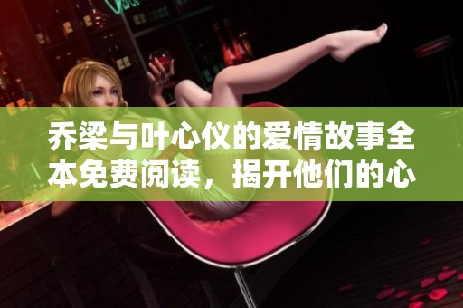 乔梁与叶心仪的爱情故事全本免费阅读，揭开他们的心灵旅程