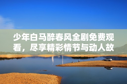 少年白马醉春风全剧免费观看，尽享精彩情节与动人故事