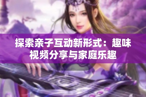 探索亲子互动新形式：趣味视频分享与家庭乐趣