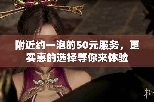 附近约一泡的50元服务，更实惠的选择等你来体验