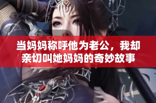 当妈妈称呼他为老公，我却亲切叫她妈妈的奇妙故事