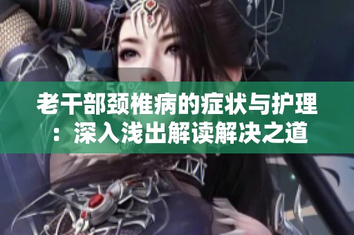 老干部颈椎病的症状与护理：深入浅出解读解决之道
