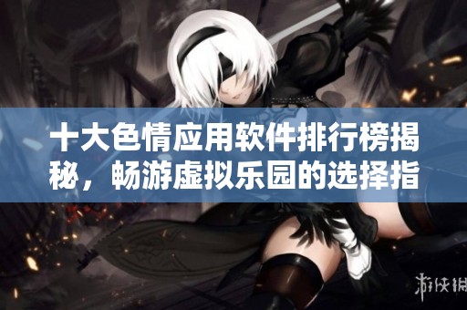 十大色情应用软件排行榜揭秘，畅游虚拟乐园的选择指南