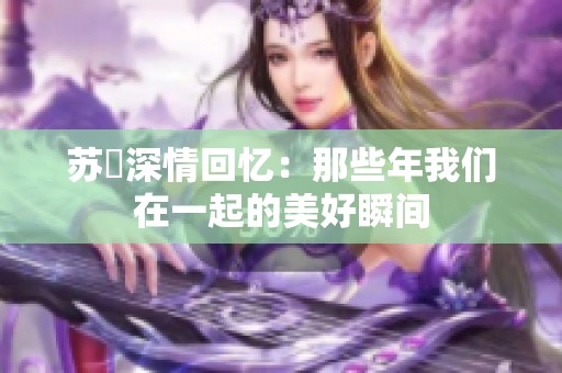 苏玥深情回忆：那些年我们在一起的美好瞬间