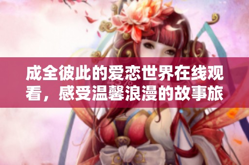 成全彼此的爱恋世界在线观看，感受温馨浪漫的故事旅程
