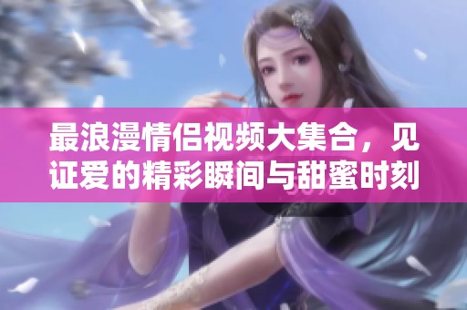 最浪漫情侣视频大集合，见证爱的精彩瞬间与甜蜜时刻