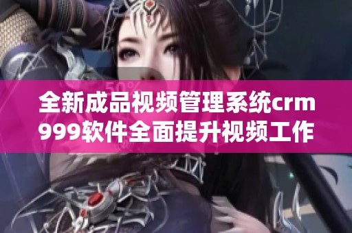 全新成品视频管理系统crm999软件全面提升视频工作效率