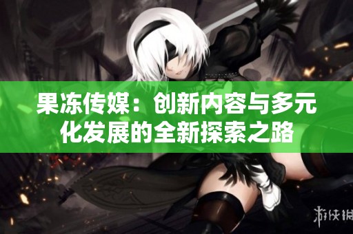 果冻传媒：创新内容与多元化发展的全新探索之路