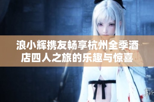 浪小辉携友畅享杭州全季酒店四人之旅的乐趣与惊喜