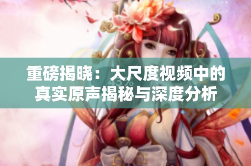 重磅揭晓：大尺度视频中的真实原声揭秘与深度分析
