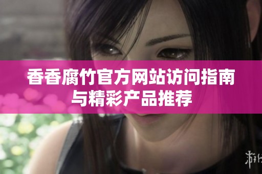 香香腐竹官方网站访问指南与精彩产品推荐