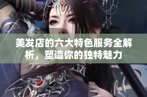 美发店的六大特色服务全解析，塑造你的独特魅力