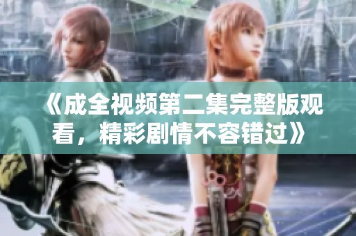 《成全视频第二集完整版观看，精彩剧情不容错过》
