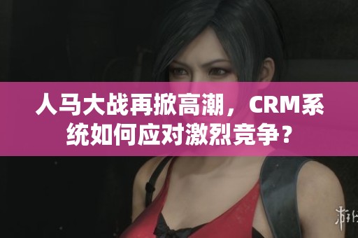 人马大战再掀高潮，CRM系统如何应对激烈竞争？