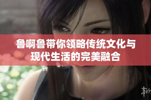 鲁啊鲁带你领略传统文化与现代生活的完美融合