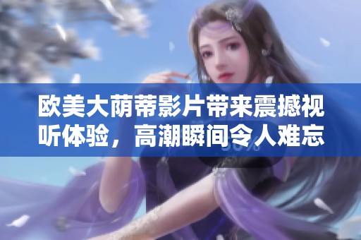 欧美大荫蒂影片带来震撼视听体验，高潮瞬间令人难忘