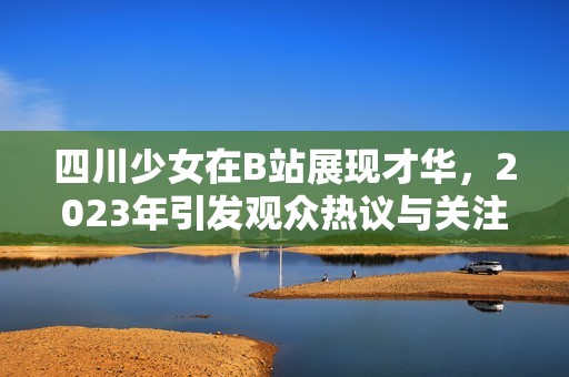 四川少女在B站展现才华，2023年引发观众热议与关注