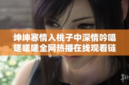 坤坤寒情入桃子中深情吟唱嗟嗟嗟全网热播在线观看链接解析