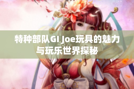 特种部队GI Joe玩具的魅力与玩乐世界探秘