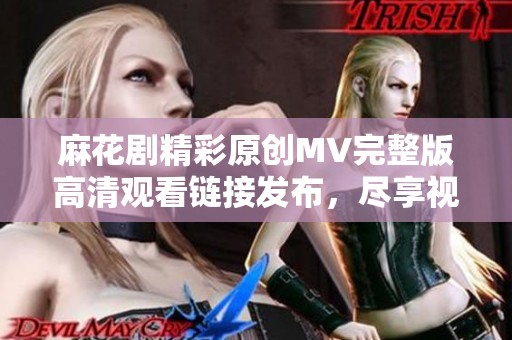 麻花剧精彩原创MV完整版高清观看链接发布，尽享视听盛宴