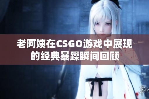老阿姨在CSGO游戏中展现的经典暴躁瞬间回顾
