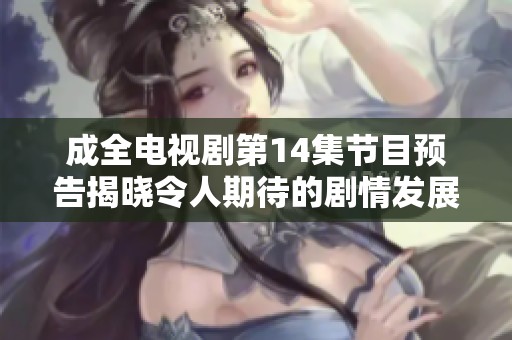 成全电视剧第14集节目预告揭晓令人期待的剧情发展